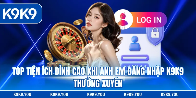 Top tiện ích đỉnh cao khi anh em đăng nhập K9K9 thường xuyên